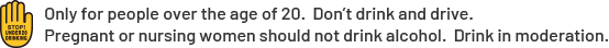 Only for people over the age of 20. Don’t drink and drive.Pregnant or nursing women should not drink alcohol. Drink in moderation.